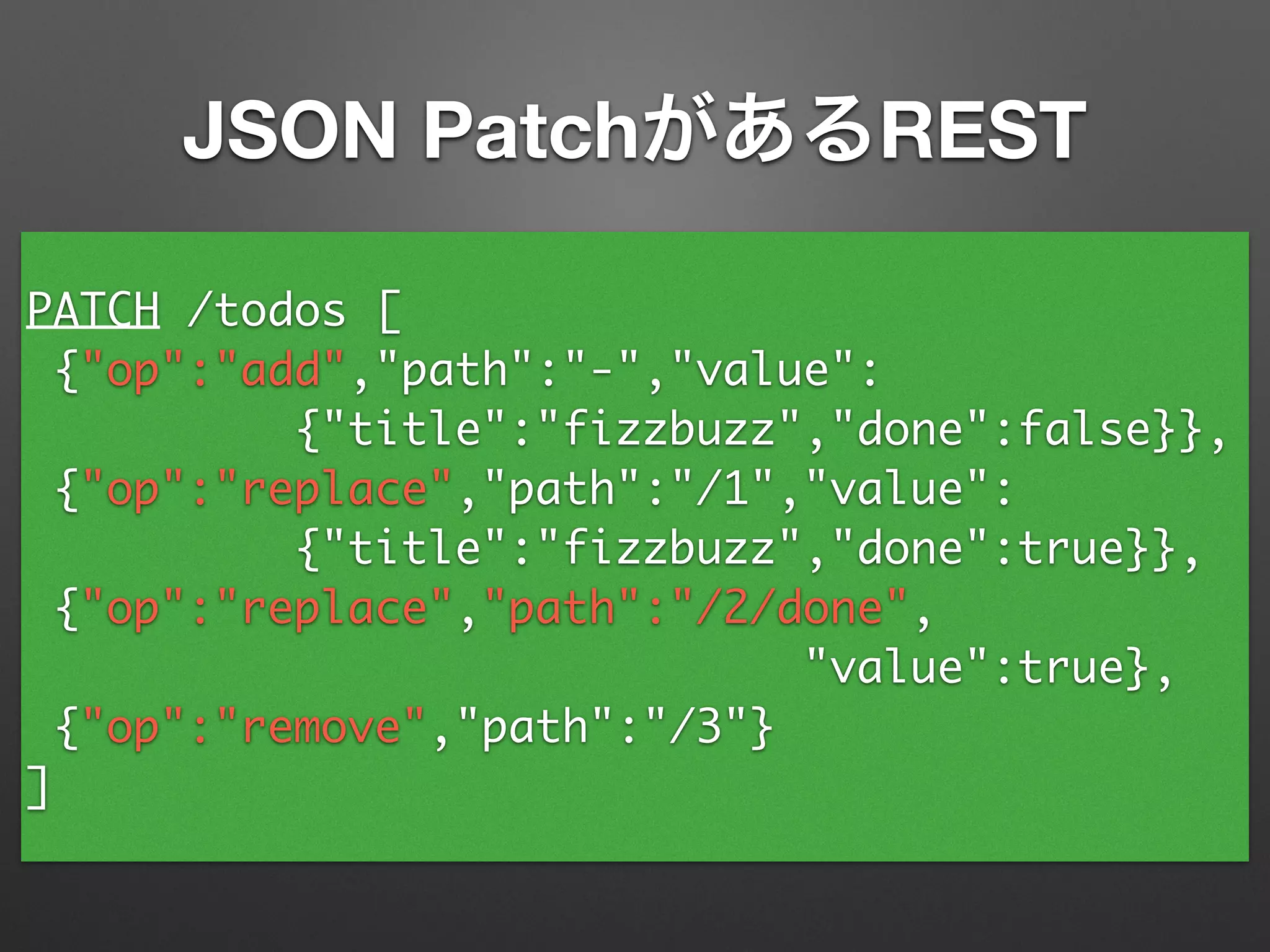 PATCH /todos [	
{"op":"add","path":"-","value":	
{"title":"fizzbuzz","done":false}},	
{"op":"replace","path":"/1","value":	
{"title":"fizzbuzz","done":true}},	
{"op":"replace","path":"/2/done",	
"value":true},	
{"op":"remove","path":"/3"}	
]
JSON PatchがあるREST
 