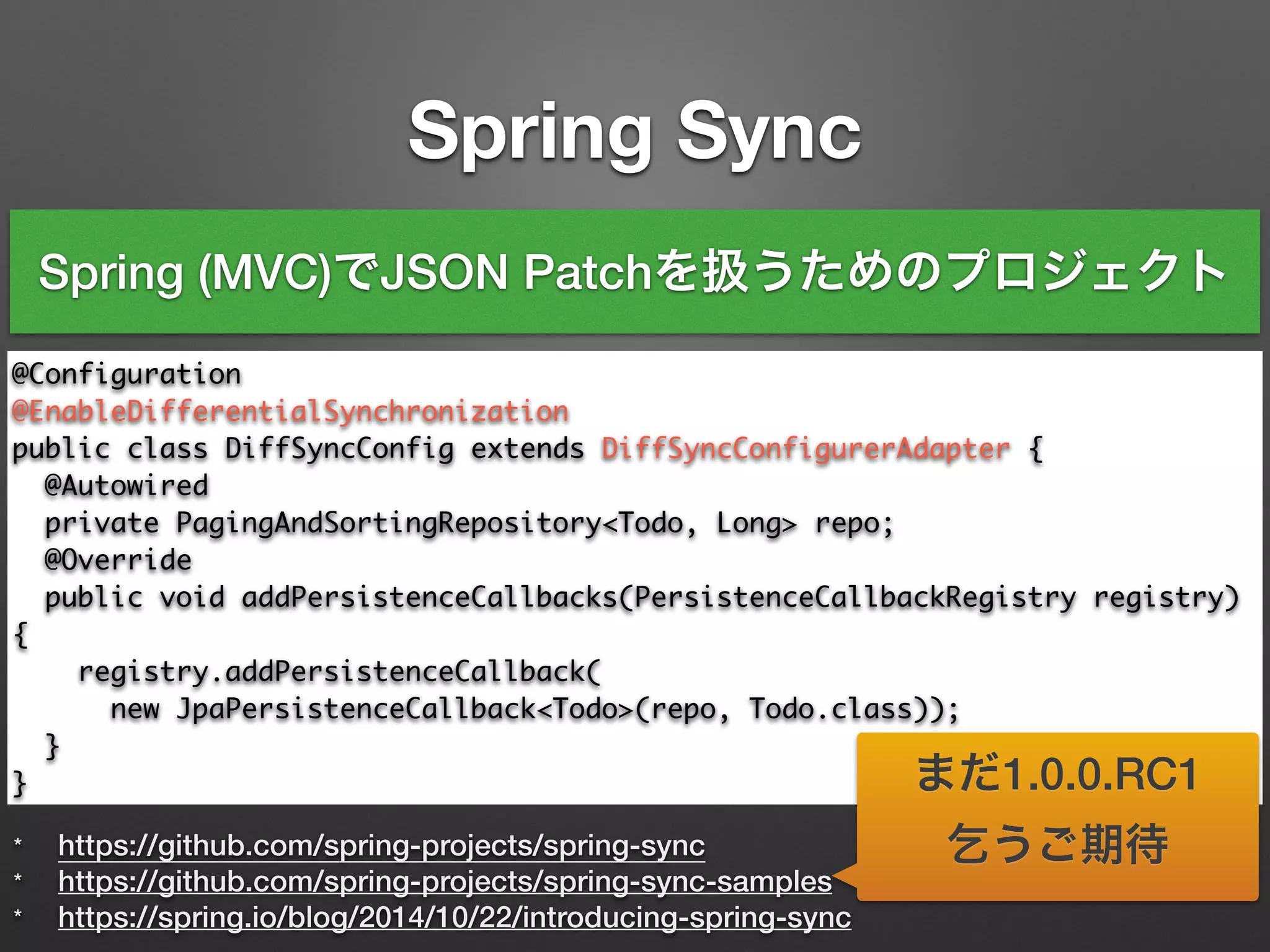 Spring Sync
* https://github.com/spring-projects/spring-sync
* https://github.com/spring-projects/spring-sync-samples
* https://spring.io/blog/2014/10/22/introducing-spring-sync
@Configuration	
@EnableDifferentialSynchronization	
public class DiffSyncConfig extends DiffSyncConfigurerAdapter {	
@Autowired	
private PagingAndSortingRepository<Todo, Long> repo;	 	
@Override	
public void addPersistenceCallbacks(PersistenceCallbackRegistry registry)
{	
registry.addPersistenceCallback(	
new JpaPersistenceCallback<Todo>(repo, Todo.class));	
}	
}
Spring (MVC)でJSON Patchを扱うためのプロジェクト
まだ1.0.0.RC1
乞うご期待
 