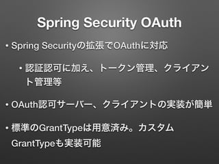 Spring Security OAuth
• Spring Securityの拡張でOAuthに対応
• 認証認可に加え、トークン管理、クライアン
ト管理等
• OAuth認可サーバー、クライアントの実装が簡単
• 標準のGrantTypeは用意済み。カスタム
GrantTypeも実装可能
 