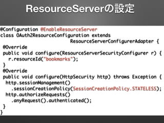 @Configuration @EnableResourceServer	
class OAuth2ResourceConfiguration extends	
ResourceServerConfigurerAdapter {	
@Override	
public void configure(ResourceServerSecurityConfigurer r) {	
r.resourceId("bookmarks");	
}	
@Override	
public void configure(HttpSecurity http) throws Exception {	
http.sessionManagement()	
.sessionCreationPolicy(SessionCreationPolicy.STATELESS);	
http.authorizeRequests()	
.anyRequest().authenticated();	
}	
}
ResourceServerの設定
 