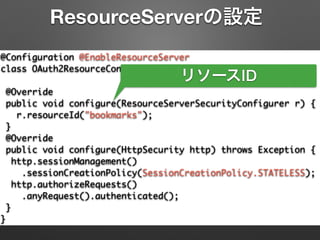 @Configuration @EnableResourceServer	
class OAuth2ResourceConfiguration extends	
ResourceServerConfigurerAdapter {	
@Override	
public void configure(ResourceServerSecurityConfigurer r) {	
r.resourceId("bookmarks");	
}	
@Override	
public void configure(HttpSecurity http) throws Exception {	
http.sessionManagement()	
.sessionCreationPolicy(SessionCreationPolicy.STATELESS);	
http.authorizeRequests()	
.anyRequest().authenticated();	
}	
}
ResourceServerの設定
リソースID
 