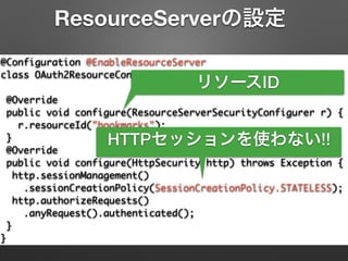 @Configuration @EnableResourceServer	
class OAuth2ResourceConfiguration extends	
ResourceServerConfigurerAdapter {	
@Override	
public void configure(ResourceServerSecurityConfigurer r) {	
r.resourceId("bookmarks");	
}	
@Override	
public void configure(HttpSecurity http) throws Exception {	
http.sessionManagement()	
.sessionCreationPolicy(SessionCreationPolicy.STATELESS);	
http.authorizeRequests()	
.anyRequest().authenticated();	
}	
}
ResourceServerの設定
リソースID
HTTPセッションを使わない!!
 