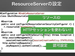 @Configuration @EnableResourceServer	
class OAuth2ResourceConfiguration extends	
ResourceServerConfigurerAdapter {	
@Override	
public void configure(ResourceServerSecurityConfigurer r) {	
r.resourceId("bookmarks");	
}	
@Override	
public void configure(HttpSecurity http) throws Exception {	
http.sessionManagement()	
.sessionCreationPolicy(SessionCreationPolicy.STATELESS);	
http.authorizeRequests()	
.anyRequest().authenticated();	
}	
}
ResourceServerの設定
リソースID
HTTPセッションを使わない!!
認可設定
 