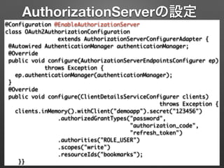 AuthorizationServerの設定
@Configuration @EnableAuthorizationServer 
class OAuth2AuthorizationConfiguration 	
extends AuthorizationServerConfigurerAdapter { 
@Autowired AuthenticationManager authenticationManager; 
@Override 
public void configure(AuthorizationServerEndpointsConfigurer ep) 
throws Exception { 
ep.authenticationManager(authenticationManager); 
} 
@Override 
public void configure(ClientDetailsServiceConfigurer clients)	
throws Exception { 
clients.inMemory().withClient("demoapp").secret("123456") 
.authorizedGrantTypes("password", 	
"authorization_code",	
"refresh_token") 
.authorities("ROLE_USER") 
.scopes("write")	
.resourceIds("bookmarks"); 
}}
 
