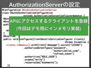 AuthorizationServerの設定
@Configuration @EnableAuthorizationServer 
class OAuth2AuthorizationConfiguration 	
extends AuthorizationServerConfigurerAdapter { 
@Autowired AuthenticationManager authenticationManager; 
@Override 
public void configure(AuthorizationServerEndpointsConfigurer ep) 
throws Exception { 
ep.authenticationManager(authenticationManager); 
} 
@Override 
public void configure(ClientDetailsServiceConfigurer clients)	
throws Exception { 
clients.inMemory().withClient("demoapp").secret("123456") 
.authorizedGrantTypes("password", 	
"authorization_code",	
"refresh_token") 
.authorities("ROLE_USER") 
.scopes("write")	
.resourceIds("bookmarks"); 
}}
APIにアクセスするクライアントを登録
(今回はデモ用にインメモリ実装)
 
