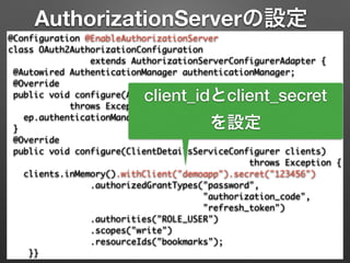 AuthorizationServerの設定
@Configuration @EnableAuthorizationServer 
class OAuth2AuthorizationConfiguration 	
extends AuthorizationServerConfigurerAdapter { 
@Autowired AuthenticationManager authenticationManager; 
@Override 
public void configure(AuthorizationServerEndpointsConfigurer ep) 
throws Exception { 
ep.authenticationManager(authenticationManager); 
} 
@Override 
public void configure(ClientDetailsServiceConfigurer clients)	
throws Exception { 
clients.inMemory().withClient("demoapp").secret("123456") 
.authorizedGrantTypes("password", 	
"authorization_code",	
"refresh_token") 
.authorities("ROLE_USER") 
.scopes("write")	
.resourceIds("bookmarks"); 
}}
client_idとclient_secret
を設定
 