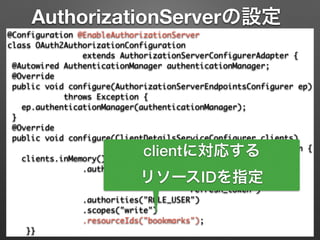 AuthorizationServerの設定
@Configuration @EnableAuthorizationServer 
class OAuth2AuthorizationConfiguration 	
extends AuthorizationServerConfigurerAdapter { 
@Autowired AuthenticationManager authenticationManager; 
@Override 
public void configure(AuthorizationServerEndpointsConfigurer ep) 
throws Exception { 
ep.authenticationManager(authenticationManager); 
} 
@Override 
public void configure(ClientDetailsServiceConfigurer clients)	
throws Exception { 
clients.inMemory().withClient("demoapp").secret("123456") 
.authorizedGrantTypes("password", 	
"authorization_code",	
"refresh_token") 
.authorities("ROLE_USER") 
.scopes("write")	
.resourceIds("bookmarks"); 
}}
clientに対応する
リソースIDを指定
 