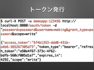 トークン発行
$ curl-X POST -u demoapp:123456 http://
localhost:8080/oauth/token -d
"password=password&username=making&grant_type=pa
ssword&scope=write"	
!
{"access_token":"5f4b1353-ddd0-431b-
a4b6-365267305d73","token_type":"bearer","refres
h_token":"a50e4f67-373c-4f62-
bdfb-560cf005d1e7","expires_in":
4292,"scope":"write"}
 