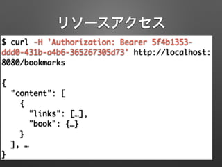 リソースアクセス
$ curl -H 'Authorization: Bearer 5f4b1353-
ddd0-431b-a4b6-365267305d73' http://localhost:
8080/bookmarks	
!
{	
"content": [	
{	
"links": […],	
"book": {…}	
}	
], …	
}
 