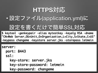 HTTPS対応
$ keytool -genkeypair -alias mytestkey -keyalg RSA -dname
"CN=Web Server,OU=Unit,O=Organization,L=City,S=State,C=US"
-keypass changeme -keystore server.jks -storepass letmein
• 設定ファイル(application.yml)に
設定を書くだけで簡単SSL対応
server:	
port: 8443	
ssl:	
key-store: server.jks	
key-store-password: letmein	
key-password: changeme
 