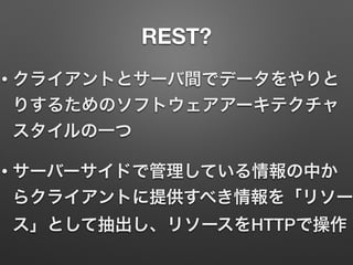 REST?
• クライアントとサーバ間でデータをやりと
りするためのソフトウェアアーキテクチャ
スタイルの一つ
• サーバーサイドで管理している情報の中か
らクライアントに提供すべき情報を「リソー
ス」として抽出し、リソースをHTTPで操作
 