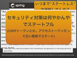 https://spring.io/blog/2015/01/12/the-login-page-angular-js-and-spring-security-part-ii#help-how-is-my-application-going-to-scale
いつまで"ステートレス"
で消耗してんの？
(意訳 違訳)
セキュリティ対策は何やかんや
でステートフル
(CSRFトークンとか。アクセストークンだっ
て広い意味でステート)
 