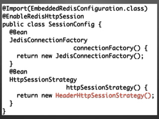@Import(EmbeddedRedisConfiguration.class)	
@EnableRedisHttpSession 	
public class SessionConfig {	
@Bean	
JedisConnectionFactory 	
connectionFactory() {	
return new JedisConnectionFactory(); 	
} 	
@Bean	
HttpSessionStrategy	
httpSessionStrategy() {	
return new HeaderHttpSessionStrategy(); 	
}	
}
 