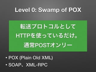Level 0: Swamp of POX
• POX (Plain Old XML)
• SOAP、XML-RPC
転送プロトコルとして
HTTPを使っているだけ。
通常POSTオンリー
 