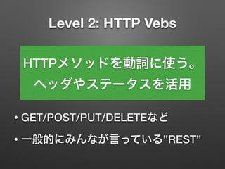 Level 2: HTTP Vebs
• GET/POST/PUT/DELETEなど
• 一般的にみんなが言っている”REST”
HTTPメソッドを動詞に使う。
ヘッダやステータスを活用
 