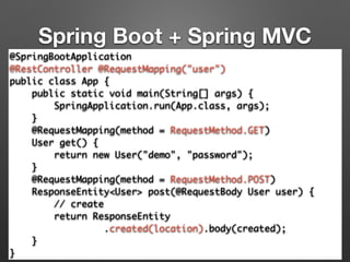Spring Boot + Spring MVC
@SpringBootApplication	
@RestController @RequestMapping("user")	
public class App {	
public static void main(String[] args) {	
SpringApplication.run(App.class, args);	
}	
@RequestMapping(method = RequestMethod.GET)	
User get() {	
return new User("demo", "password");	
}	
@RequestMapping(method = RequestMethod.POST) 
ResponseEntity<User> post(@RequestBody User user) { 
// create 
return ResponseEntity	
.created(location).body(created); 
}	
}
 