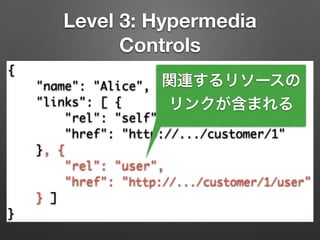 Level 3: Hypermedia
Controls
{	
"name": "Alice",	
"links": [ {	
"rel": "self",	
"href": "http://.../customer/1"	
}, {	
"rel": "user",	
"href": "http://.../customer/1/user"	
} ]	
}
関連するリソースの
リンクが含まれる
 
