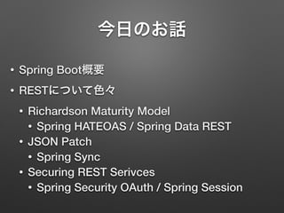 今日のお話
• Spring Boot概要
• RESTについて色々
• Richardson Maturity Model
• Spring HATEOAS / Spring Data REST
• JSON Patch
• Spring Sync
• Securing REST Serivces
• Spring Security OAuth / Spring Session
 