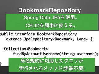 BookmarkRepository
public interface BookmarkRepository	
extends JpaRepository<Bookmark, Long> {	
!
Collection<Bookmark> 	
findByAccountUsername(String username);	
!
}
Spring Data JPAを使用。
CRUDを簡単に使える。
命名規約に対応したクエリが
実行されるメソッド(実装不要)
 