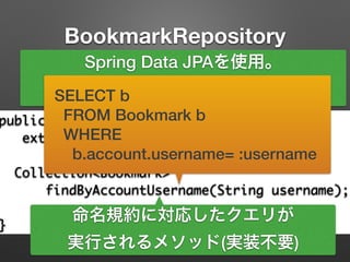 BookmarkRepository
public interface BookmarkRepository	
extends JpaRepository<Bookmark, Long> {	
!
Collection<Bookmark> 	
findByAccountUsername(String username);	
!
}
Spring Data JPAを使用。
CRUDを簡単に使える。
命名規約に対応したクエリが
実行されるメソッド(実装不要)
SELECT b
FROM Bookmark b
WHERE
b.account.username= :username
 