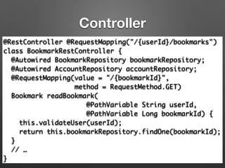 Controller
@RestController @RequestMapping("/{userId}/bookmarks")	
class BookmarkRestController {	
@Autowired BookmarkRepository bookmarkRepository;	
@Autowired AccountRepository accountRepository;	
@RequestMapping(value = "/{bookmarkId}", 	
method = RequestMethod.GET) 
Bookmark readBookmark(	
@PathVariable String userId,	
@PathVariable Long bookmarkId) { 
this.validateUser(userId); 
return this.bookmarkRepository.findOne(bookmarkId); 
}	
// …	
}
 
