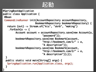 起動
@SpringBootApplication 
public class Application { 
@Bean 
CommandLineRunner init(AccountRepository accountRepository, 
BookmarkRepository bookmarkRepository) { 
return (evt) -> Stream.of("kis", "skrb", "making") 
.forEach(a -> { 
Account account = accountRepository.save(new Account(a, 
"password")); 
bookmarkRepository.save(new Bookmark(account, 
"http://bookmark.com/1/" + a, 	
"A description")); 
bookmarkRepository.save(new Bookmark(account, 
"http://bookmark.com/2/" + a, 	
"A description"));}); 
} 
public static void main(String[] args) { 
SpringApplication.run(Application.class, args); 
} 
}
 