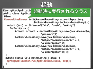 起動
@SpringBootApplication 
public class Application { 
@Bean 
CommandLineRunner init(AccountRepository accountRepository, 
BookmarkRepository bookmarkRepository) { 
return (evt) -> Stream.of("kis", "skrb", "making") 
.forEach(a -> { 
Account account = accountRepository.save(new Account(a, 
"password")); 
bookmarkRepository.save(new Bookmark(account, 
"http://bookmark.com/1/" + a, 	
"A description")); 
bookmarkRepository.save(new Bookmark(account, 
"http://bookmark.com/2/" + a, 	
"A description"));}); 
} 
public static void main(String[] args) { 
SpringApplication.run(Application.class, args); 
} 
}
起動時に実行されるクラス
 