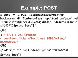 Example: POST
$ curl -v -X POST localhost:8080/making/
bookmarks -H 'Content-Type: application/json' -d
'{"url":"http://bit.ly/hajiboot", "description":"
はじめてのSpring Boot"}'	
(略)	
< HTTP/1.1 201 Created	
< Location: http://localhost:8080/making/
bookmarks/7	
(略)	
{"id":7,"uri":null,"description":"はじめての
Spring Boot"}
 