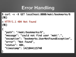 Error Handling
$ curl -v -X GET localhost:8080/maki/bookmarks/6	
(略)	
< HTTP/1.1 404 Not Found	
(略)	
{	
"path": "/maki/bookmarks/6",	
"message": "could not find user 'maki'.",	
"exception": "bookmarks.UserNotFoundException",	
"error": "Not Found",	
"status": 404,	
"timestamp": 1421044115740	
}
 