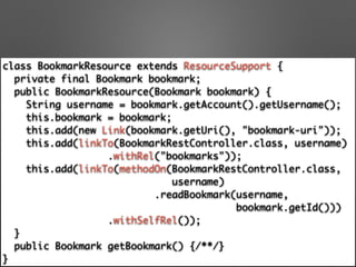 class BookmarkResource extends ResourceSupport { 
private final Bookmark bookmark; 
public BookmarkResource(Bookmark bookmark) { 
String username = bookmark.getAccount().getUsername(); 
this.bookmark = bookmark; 
this.add(new Link(bookmark.getUri(), "bookmark-uri")); 
this.add(linkTo(BookmarkRestController.class, username) 
.withRel("bookmarks")); 
this.add(linkTo(methodOn(BookmarkRestController.class, 	
username) 
.readBookmark(username, 	
bookmark.getId())) 
.withSelfRel()); 
} 
public Bookmark getBookmark() {/**/} 
}
 