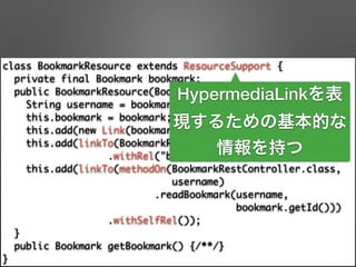 class BookmarkResource extends ResourceSupport { 
private final Bookmark bookmark; 
public BookmarkResource(Bookmark bookmark) { 
String username = bookmark.getAccount().getUsername(); 
this.bookmark = bookmark; 
this.add(new Link(bookmark.getUri(), "bookmark-uri")); 
this.add(linkTo(BookmarkRestController.class, username) 
.withRel("bookmarks")); 
this.add(linkTo(methodOn(BookmarkRestController.class, 	
username) 
.readBookmark(username, 	
bookmark.getId())) 
.withSelfRel()); 
} 
public Bookmark getBookmark() {/**/} 
}
HypermediaLinkを表
現するための基本的な
情報を持つ
 