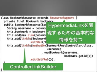 class BookmarkResource extends ResourceSupport { 
private final Bookmark bookmark; 
public BookmarkResource(Bookmark bookmark) { 
String username = bookmark.getAccount().getUsername(); 
this.bookmark = bookmark; 
this.add(new Link(bookmark.getUri(), "bookmark-uri")); 
this.add(linkTo(BookmarkRestController.class, username) 
.withRel("bookmarks")); 
this.add(linkTo(methodOn(BookmarkRestController.class, 	
username) 
.readBookmark(username, 	
bookmark.getId())) 
.withSelfRel()); 
} 
public Bookmark getBookmark() {/**/} 
}
HypermediaLinkを表
現するための基本的な
情報を持つ
ControllerLinkBuilder
 