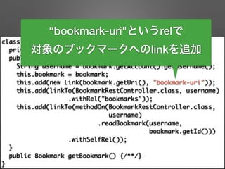 class BookmarkResource extends ResourceSupport { 
private final Bookmark bookmark; 
public BookmarkResource(Bookmark bookmark) { 
String username = bookmark.getAccount().getUsername(); 
this.bookmark = bookmark; 
this.add(new Link(bookmark.getUri(), "bookmark-uri")); 
this.add(linkTo(BookmarkRestController.class, username) 
.withRel("bookmarks")); 
this.add(linkTo(methodOn(BookmarkRestController.class, 	
username) 
.readBookmark(username, 	
bookmark.getId())) 
.withSelfRel()); 
} 
public Bookmark getBookmark() {/**/} 
}
“bookmark-uri"というrelで
対象のブックマークへのlinkを追加
 