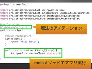 package com.example;	
!
import org.springframework.boot.SpringApplication;	
import org.springframework.boot.autoconfigure.EnableAutoConfiguration;	
import org.springframework.web.bind.annotation.RequestMapping;	
import org.springframework.web.bind.annotation.RestController;	
!
@RestController	
@EnableAutoConfiguration	
public class App {	
!
@RequestMapping("/")	
String home() {	
return "Hello World!";	
}	
!
public static void main(String[] args) {	
SpringApplication.run(App.class, args);	
}	
}
魔法のアノテーション
mainメソッドでアプリ実行
 
