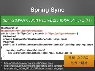 Spring Sync
* https://github.com/spring-projects/spring-sync
* https://github.com/spring-projects/spring-sync-samples
* https://spring.io/blog/2014/10/22/introducing-spring-sync
@Configuration	
@EnableDifferentialSynchronization	
public class DiffSyncConfig extends DiffSyncConfigurerAdapter {	
@Autowired	
private PagingAndSortingRepository<Todo, Long> repo;	 	
@Override	
public void addPersistenceCallbacks(PersistenceCallbackRegistry registry)
{	
registry.addPersistenceCallback(	
new JpaPersistenceCallback<Todo>(repo, Todo.class));	
}	
}
Spring (MVC)でJSON Patchを扱うためのプロジェクト
まだ1.0.0.RC1
乞うご期待
 