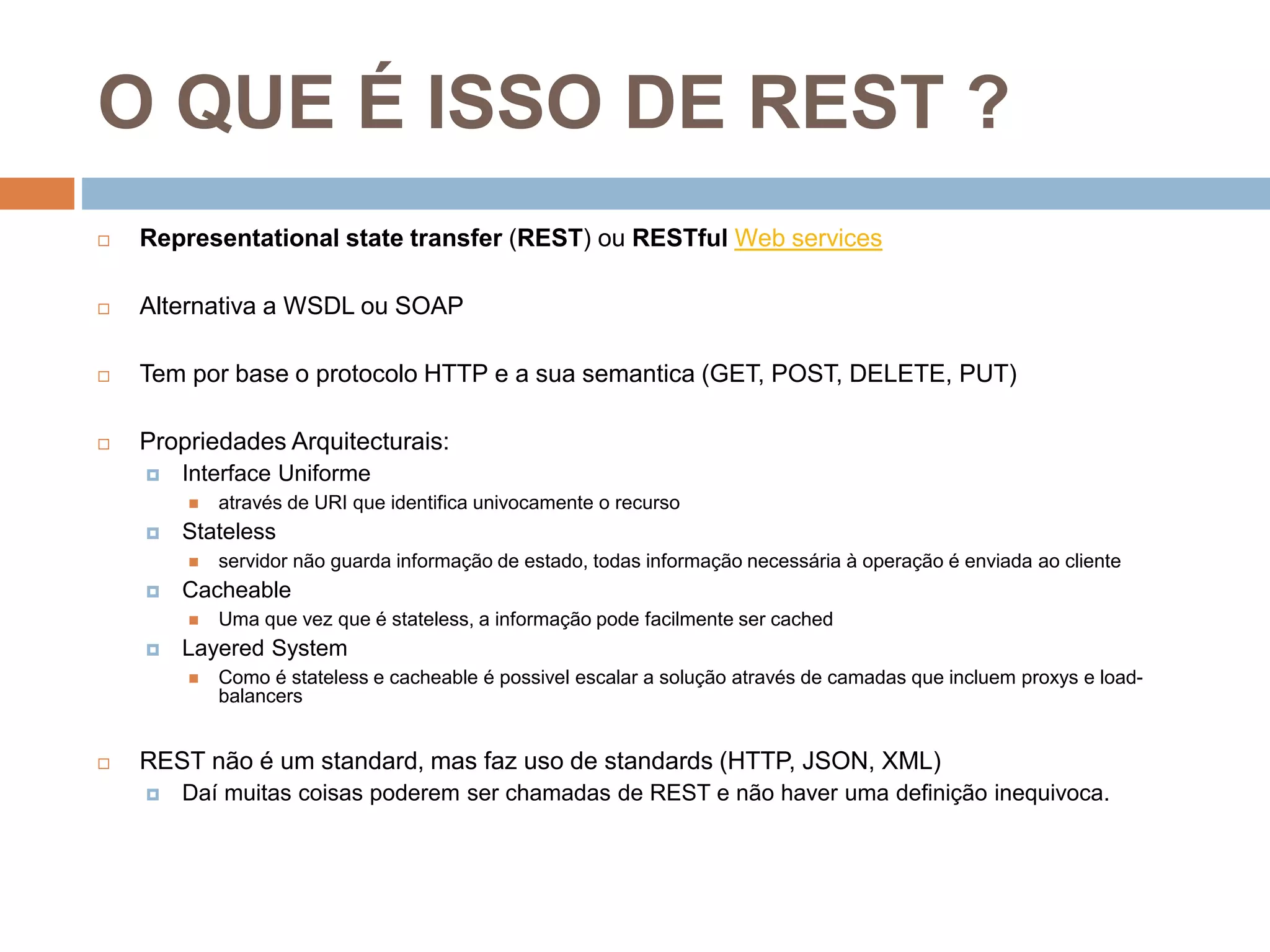 O QUE É ISSO DE REST ?
 Representational state transfer (REST) ou RESTful Web services
 Alternativa a WSDL ou SOAP
 Tem por base o protocolo HTTP e a sua semantica (GET, POST, DELETE, PUT)
 Propriedades Arquitecturais:
 Interface Uniforme
 através de URI que identifica univocamente o recurso
 Stateless
 servidor não guarda informação de estado, todas informação necessária à operação é enviada ao cliente
 Cacheable
 Uma que vez que é stateless, a informação pode facilmente ser cached
 Layered System
 Como é stateless e cacheable é possivel escalar a solução através de camadas que incluem proxys e load-
balancers
 REST não é um standard, mas faz uso de standards (HTTP, JSON, XML)
 Daí muitas coisas poderem ser chamadas de REST e não haver uma definição inequivoca.
 