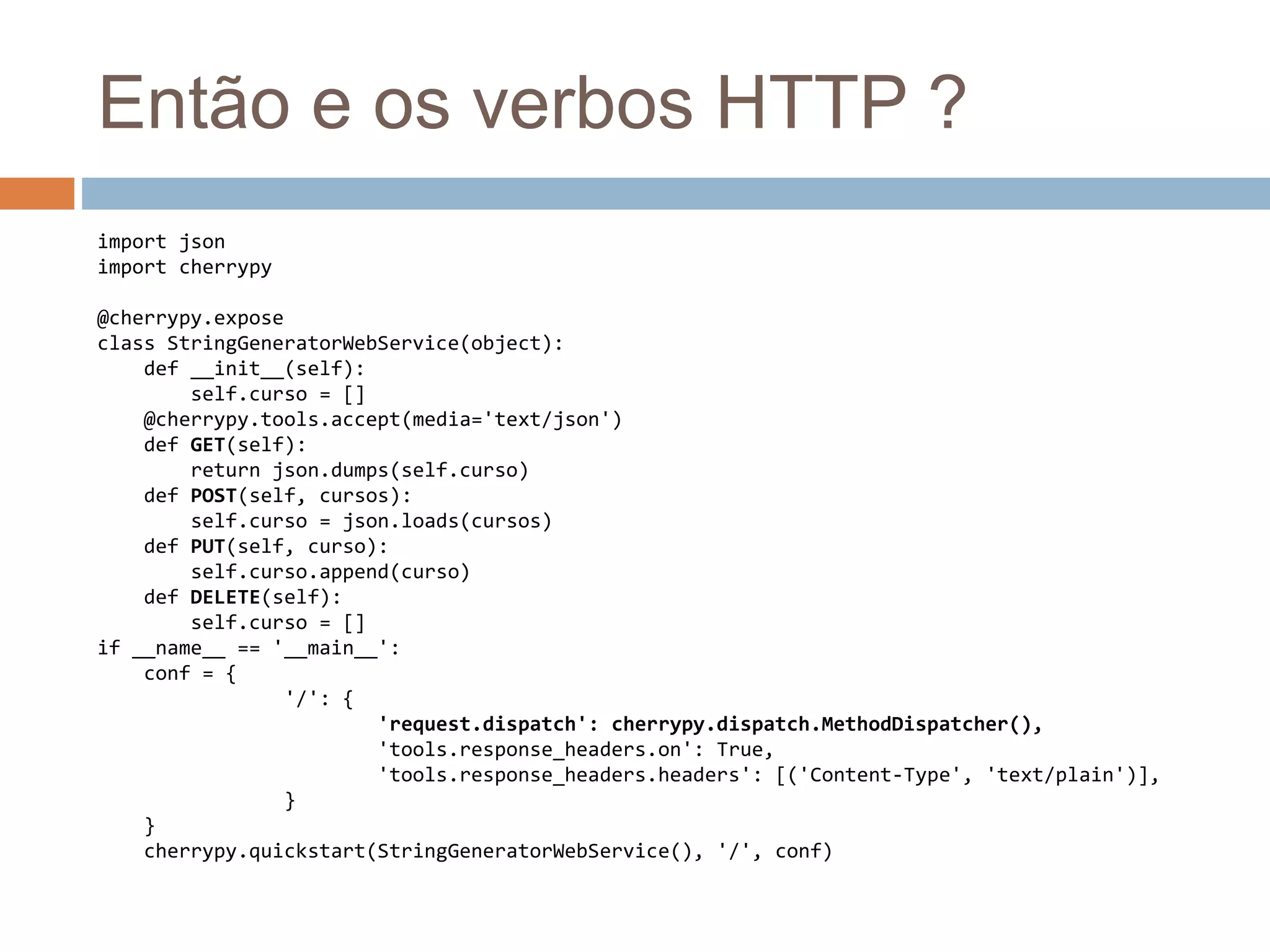 Então e os verbos HTTP ?
import json
import cherrypy
@cherrypy.expose
class StringGeneratorWebService(object):
def __init__(self):
self.curso = []
@cherrypy.tools.accept(media='text/json')
def GET(self):
return json.dumps(self.curso)
def POST(self, cursos):
self.curso = json.loads(cursos)
def PUT(self, curso):
self.curso.append(curso)
def DELETE(self):
self.curso = []
if __name__ == '__main__':
conf = {
'/': {
'request.dispatch': cherrypy.dispatch.MethodDispatcher(),
'tools.response_headers.on': True,
'tools.response_headers.headers': [('Content-Type', 'text/plain')],
}
}
cherrypy.quickstart(StringGeneratorWebService(), '/', conf)
 