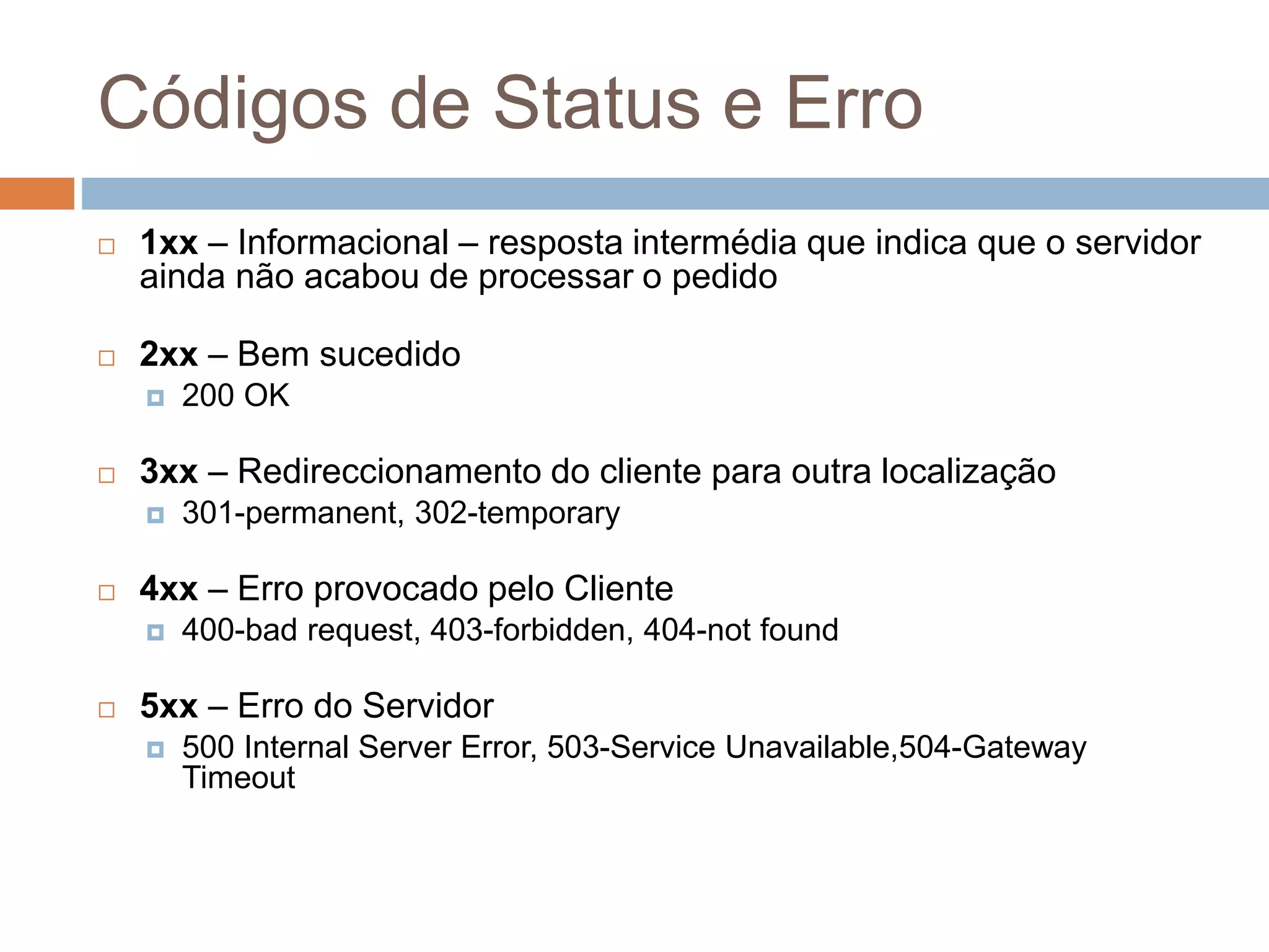 Códigos de Status e Erro
 1xx – Informacional – resposta intermédia que indica que o servidor
ainda não acabou de processar o pedido
 2xx – Bem sucedido
 200 OK
 3xx – Redireccionamento do cliente para outra localização
 301-permanent, 302-temporary
 4xx – Erro provocado pelo Cliente
 400-bad request, 403-forbidden, 404-not found
 5xx – Erro do Servidor
 500 Internal Server Error, 503-Service Unavailable,504-Gateway
Timeout
 
