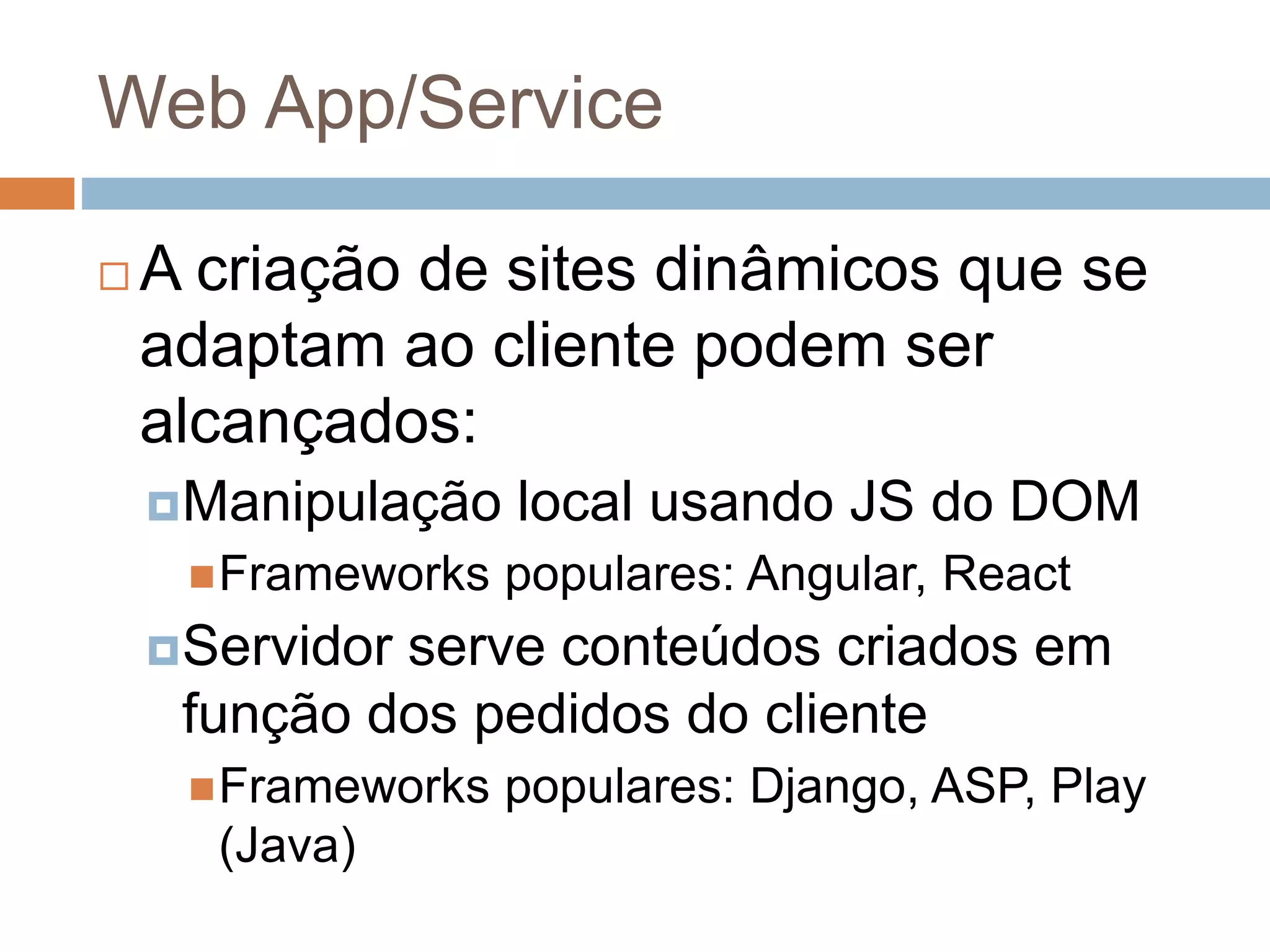 Web App/Service
 A criação de sites dinâmicos que se
adaptam ao cliente podem ser
alcançados:
Manipulação local usando JS do DOM
Frameworks populares: Angular, React
Servidor serve conteúdos criados em
função dos pedidos do cliente
Frameworks populares: Django, ASP, Play
(Java)
 