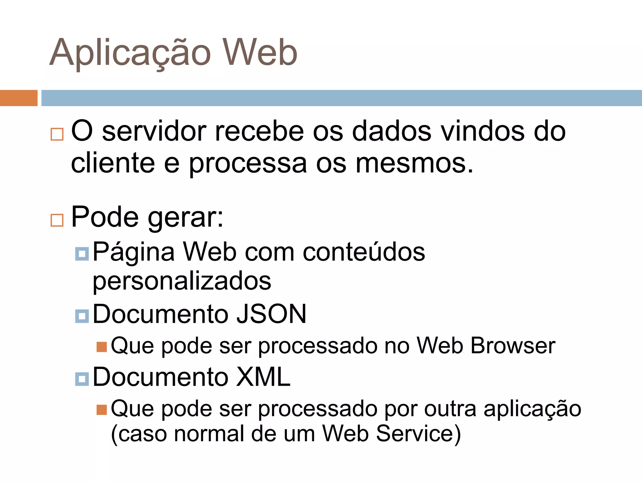 Aplicação Web
 O servidor recebe os dados vindos do
cliente e processa os mesmos.
 Pode gerar:
Página Web com conteúdos
personalizados
Documento JSON
Que pode ser processado no Web Browser
Documento XML
Que pode ser processado por outra aplicação
(caso normal de um Web Service)
 