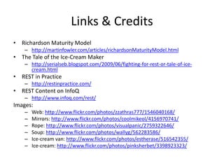 Links & CreditsRichardson Maturity Modelhttp://martinfowler.com/articles/richardsonMaturityModel.htmlThe Tale of the Ice-Cream Makerhttp://serialseb.blogspot.com/2009/06/fighting-for-rest-or-tale-of-ice-cream.htmlREST in Practicehttp://restinpractice.com/REST Content on InfoQhttp://www.infoq.com/rest/Images:Web: http://www.flickr.com/photos/zzathras777/1546040168/Mirrors: http://www.flickr.com/photos/coolmikeol/4156970741/Rope: http://www.flickr.com/photos/visualpanic/2759322646/Soup: http://www.flickr.com/photos/wallyg/562283586/Ice-cream van: http://www.flickr.com/photos/estherase/516542355/Ice-cream: http://www.flickr.com/photos/pinksherbet/3398923323/