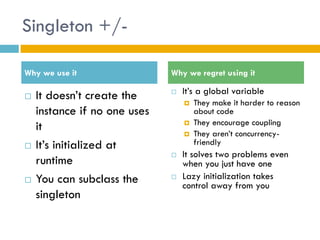 Singleton +/- 
It doesn’t create the instance if no one uses it 
It’s initialized at runtime 
You can subclass the singleton 
It’s a global variable 
They make it harder to reason about code 
They encourage coupling 
They aren’t concurrency- friendly 
It solves two problems even when you just have one 
Lazy initialization takes control away from you 
Why we use it 
Why we regret using it  