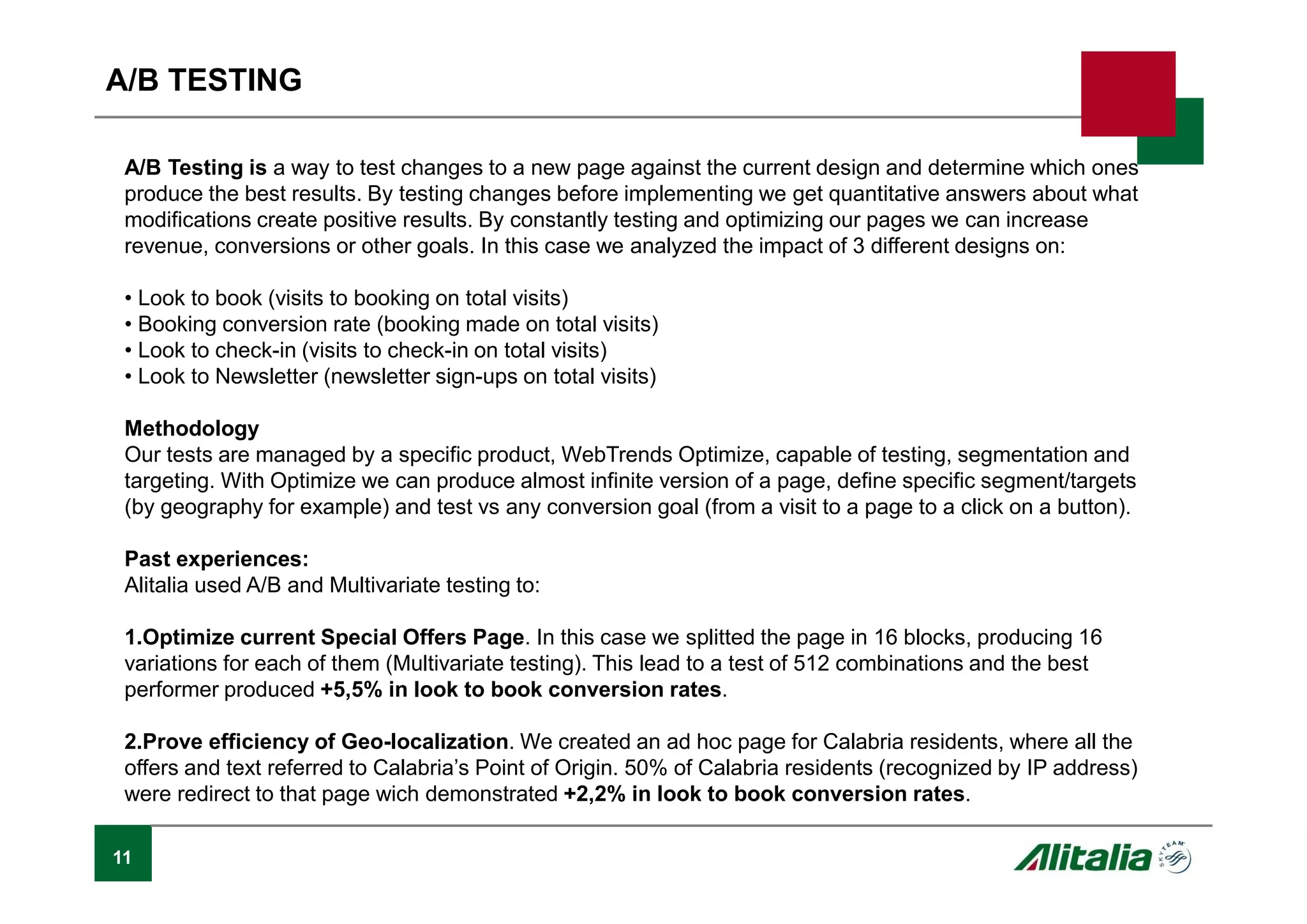 11
A/B TESTING
A/B Testing is a way to test changes to a new page against the current design and determine which ones
produce the best results. By testing changes before implementing we get quantitative answers about what
modifications create positive results. By constantly testing and optimizing our pages we can increase
revenue, conversions or other goals. In this case we analyzed the impact of 3 different designs on:
• Look to book (visits to booking on total visits)
• Booking conversion rate (booking made on total visits)
• Look to check-in (visits to check-in on total visits)
• Look to Newsletter (newsletter sign-ups on total visits)
Methodology
Our tests are managed by a specific product, WebTrends Optimize, capable of testing, segmentation and
targeting. With Optimize we can produce almost infinite version of a page, define specific segment/targets
(by geography for example) and test vs any conversion goal (from a visit to a page to a click on a button).
Past experiences:
Alitalia used A/B and Multivariate testing to:
1.Optimize current Special Offers Page. In this case we splitted the page in 16 blocks, producing 16
variations for each of them (Multivariate testing). This lead to a test of 512 combinations and the best
performer produced +5,5% in look to book conversion rates.
2.Prove efficiency of Geo-localization. We created an ad hoc page for Calabria residents, where all the
offers and text referred to Calabria’s Point of Origin. 50% of Calabria residents (recognized by IP address)
were redirect to that page wich demonstrated +2,2% in look to book conversion rates.
 