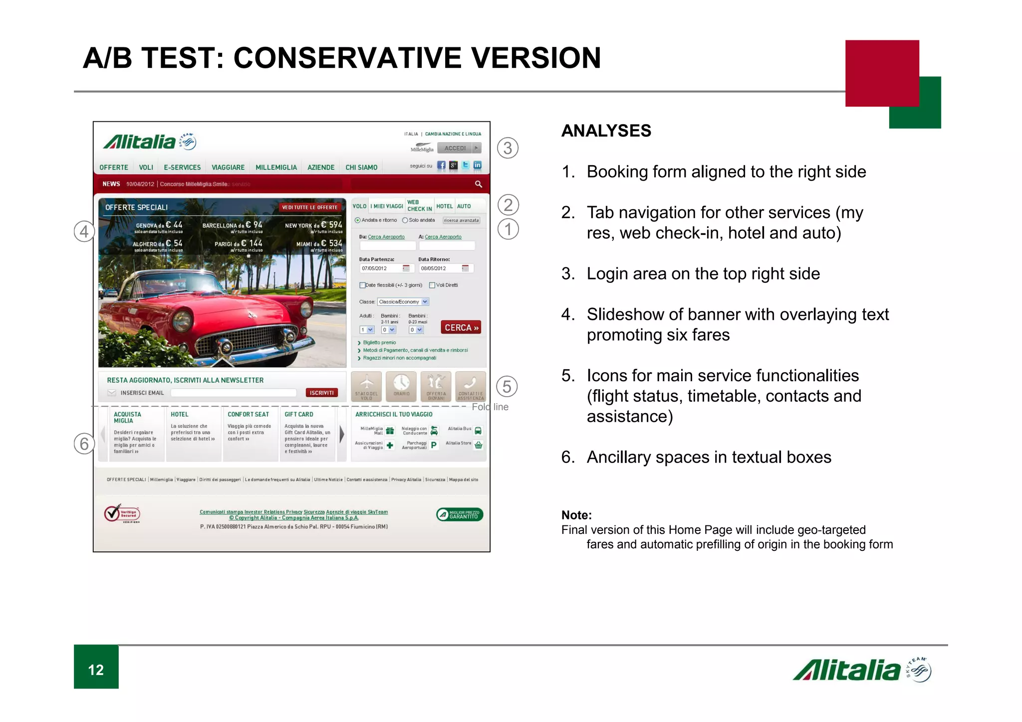 12
A/B TEST: CONSERVATIVE VERSION
ANALYSES
1. Booking form aligned to the right side
2. Tab navigation for other services (my
res, web check-in, hotel and auto)
3. Login area on the top right side
4. Slideshow of banner with overlaying text
promoting six fares
5. Icons for main service functionalities
(flight status, timetable, contacts and
assistance)
6. Ancillary spaces in textual boxes
Note:
Final version of this Home Page will include geo-targeted
fares and automatic prefilling of origin in the booking form
1
2
Fold line
3
4
5
6
 