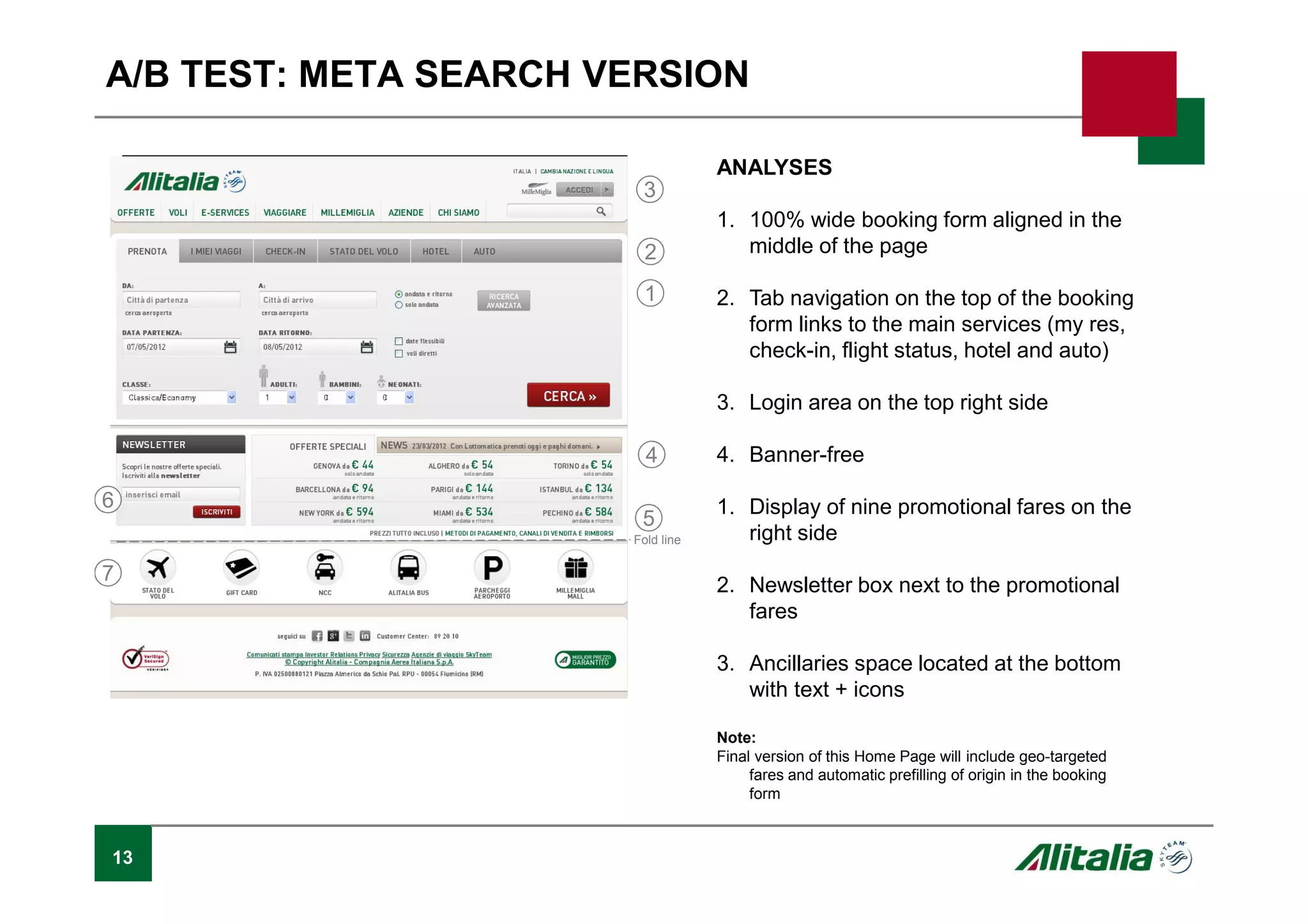 13
A/B TEST: META SEARCH VERSION
ANALYSES
1. 100% wide booking form aligned in the
middle of the page
2. Tab navigation on the top of the booking
form links to the main services (my res,
check-in, flight status, hotel and auto)
3. Login area on the top right side
4. Banner-free
1. Display of nine promotional fares on the
right side
2. Newsletter box next to the promotional
fares
3. Ancillaries space located at the bottom
with text + icons
Note:
Final version of this Home Page will include geo-targeted
fares and automatic prefilling of origin in the booking
form
1
2
3
4
5
6
7
Fold line
 
