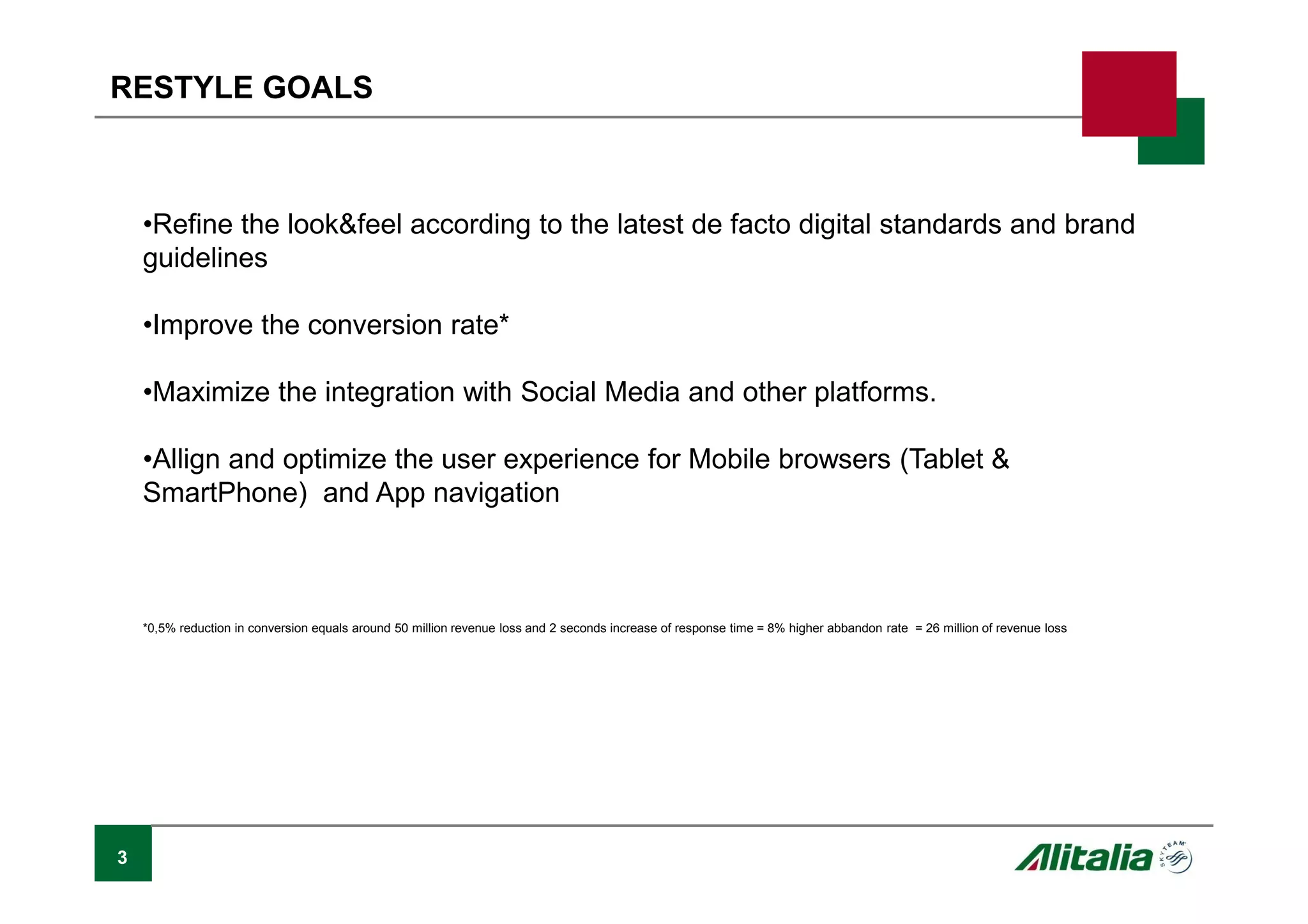 •Refine the look&feel according to the latest de facto digital standards and brand
guidelines
•Improve the conversion rate*
•Maximize the integration with Social Media and other platforms.
•Allign and optimize the user experience for Mobile browsers (Tablet &
SmartPhone) and App navigation
*0,5% reduction in conversion equals around 50 million revenue loss and 2 seconds increase of response time = 8% higher abbandon rate = 26 million of revenue loss
3
RESTYLE GOALS
 