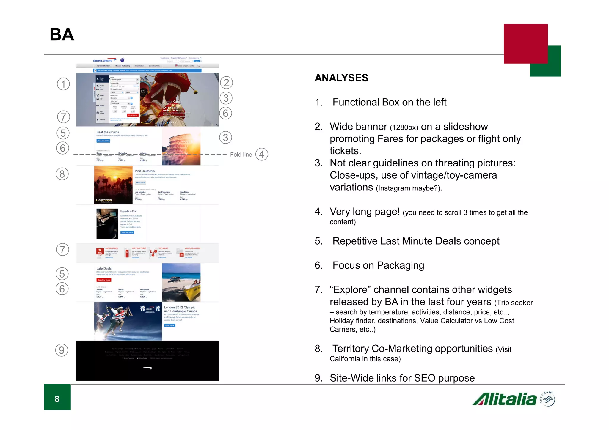 8
BA
ANALYSES
1. Functional Box on the left
2. Wide banner (1280px) on a slideshow
promoting Fares for packages or flight only
tickets.
3. Not clear guidelines on threating pictures:
Close-ups, use of vintage/toy-camera
variations (Instagram maybe?).
4. Very long page! (you need to scroll 3 times to get all the
content)
5. Repetitive Last Minute Deals concept
6. Focus on Packaging
7. “Explore” channel contains other widgets
released by BA in the last four years (Trip seeker
– search by temperature, activities, distance, price, etc..,
Holiday finder, destinations, Value Calculator vs Low Cost
Carriers, etc..)
8. Territory Co-Marketing opportunities (Visit
California in this case)
9. Site-Wide links for SEO purpose
Fold line
1 2
3
3
4
5
5
6
6
67
7
8
9
 