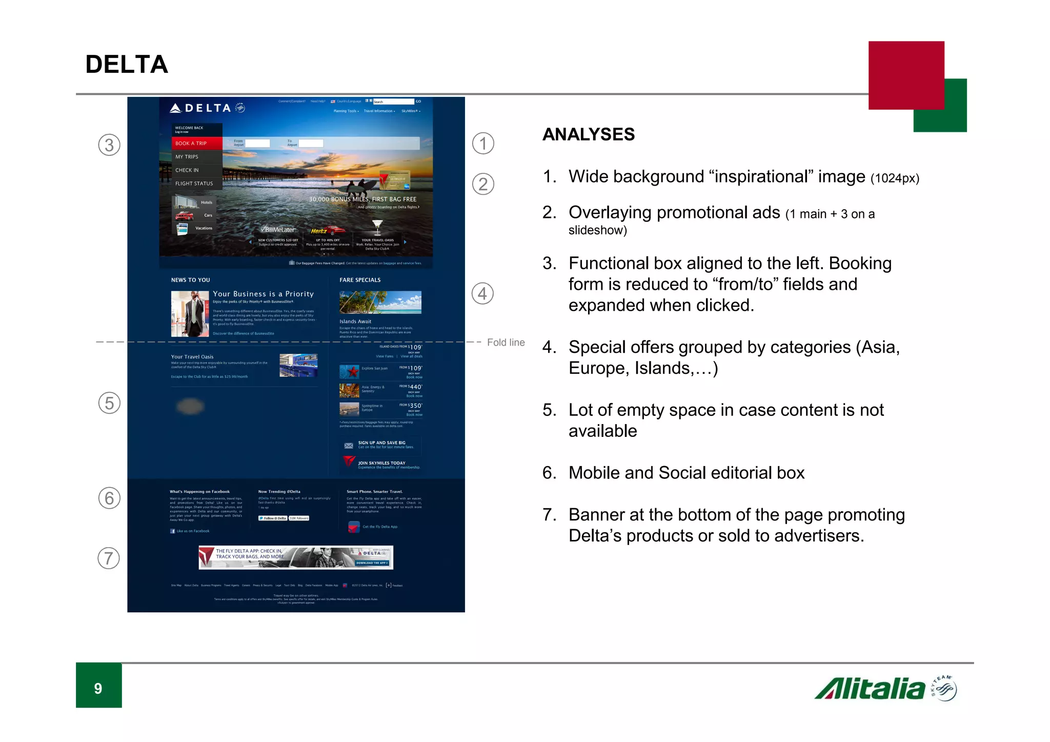 9
DELTA
ANALYSES
1. Wide background “inspirational” image (1024px)
2. Overlaying promotional ads (1 main + 3 on a
slideshow)
3. Functional box aligned to the left. Booking
form is reduced to “from/to” fields and
expanded when clicked.
4. Special offers grouped by categories (Asia,
Europe, Islands,P)
5. Lot of empty space in case content is not
available
6. Mobile and Social editorial box
7. Banner at the bottom of the page promoting
Delta’s products or sold to advertisers.
Fold line
1
2
3
4
6
7
5
 
