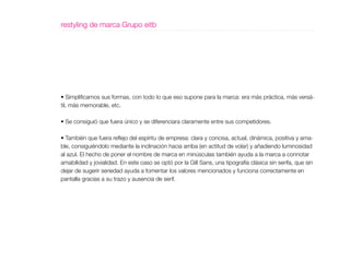 restyling de marca Grupo eitb




• Simplificamos sus formas, con todo lo que eso supone para la marca: era más práctica, más versá-
til, más memorable, etc.

• Se consiguió que fuera único y se diferenciara claramente entre sus competidores.

• También que fuera reflejo del espíritu de empresa: clara y concisa, actual, dinámica, positiva y ama-
ble, consiguiéndolo mediante la inclinación hacia arriba (en actitud de volar) y añadiendo luminosidad
al azul. El hecho de poner el nombre de marca en minúsculas también ayuda a la marca a connotar
amabilidad y jovialidad. En este caso se optó por la Gill Sans, una tipografía clásica sin serifa, que sin
dejar de sugerir seriedad ayuda a fomentar los valores mencionados y funciona correctamente en
pantalla gracias a su trazo y ausencia de serif.
 
