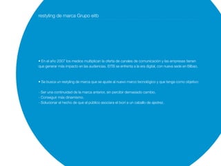 restyling de marca Grupo eitb




• En el año 2007 los medios multiplican la oferta de canales de comunicación y las empresas tienen
que generar más impacto en las audiencias. EITB se enfrenta a la era digital, con nueva sede en Bilbao.



• Se busca un restyling de marca que se ajuste al nuevo marco tecnológico y que tenga como objetivo:

- Ser una continuidad de la marca anterior, sin percibir demasiado cambio.
- Conseguir más dinamismo.
- Solucionar el hecho de que el público asociara el txori a un caballo de ajedrez.
 